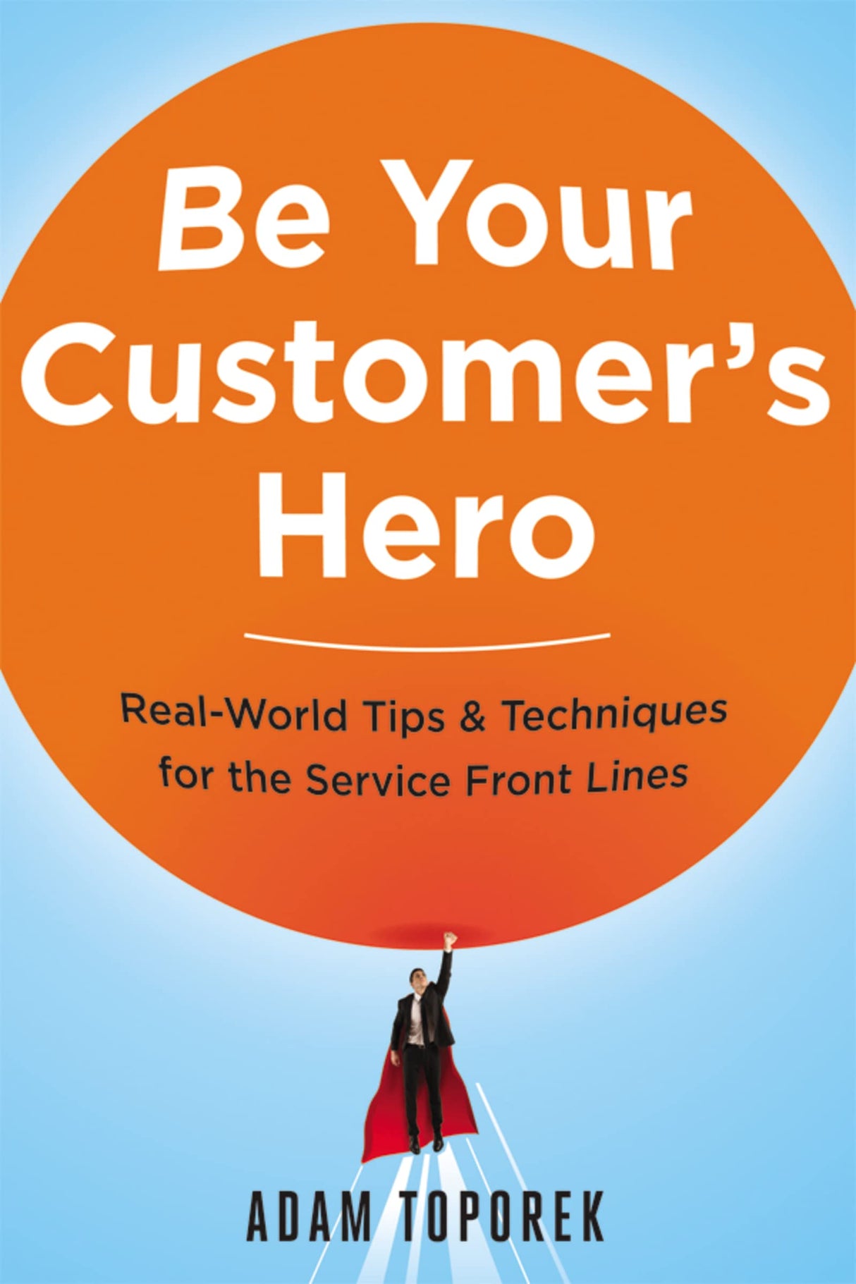 Be Your Customer's Hero: Real-World Tips & Techniques for the Service Front Lines by Adam Toporek