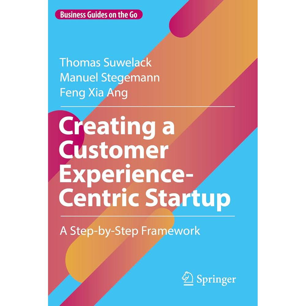 Creating a Customer Experience-Centric Startup: A Step-by-Step Framework (Business Guides Thomas Suwelack, Manuel Stegemann, Feng Xia Ang