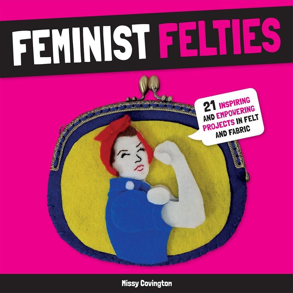 Feminist Felties: 21 Inspiring and Empowering Projects in Felt and Fabric by Missy Covington