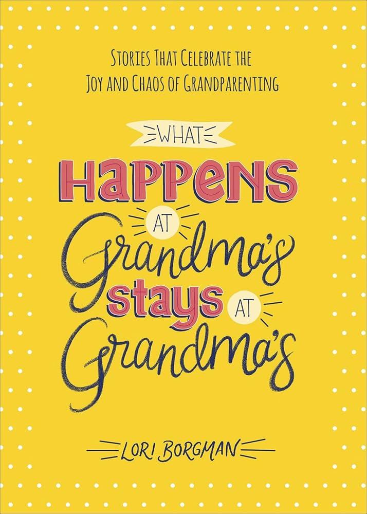 What Happens at Grandma's Stays at Grandma's: Stories That Celebrate the Joy and Chaos of Grandparenting Lori Borgman