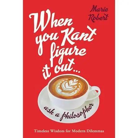 When You Kant Figure It Out, Ask a Philosopher: Timeless Wisdom for Modern Dilemmas by Marie Robert