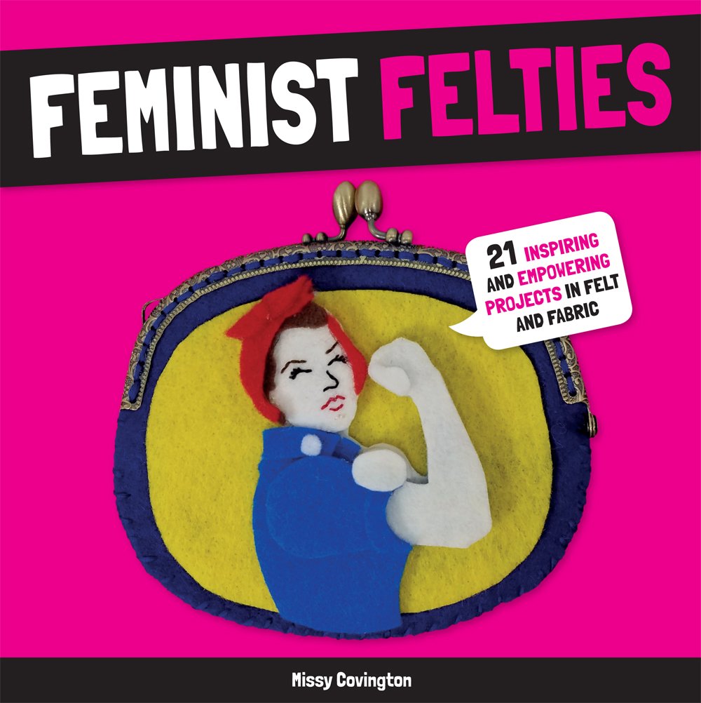 Feminist Felties: 21 Inspiring and Empowering Projects in Felt and Fabric by Missy Covington